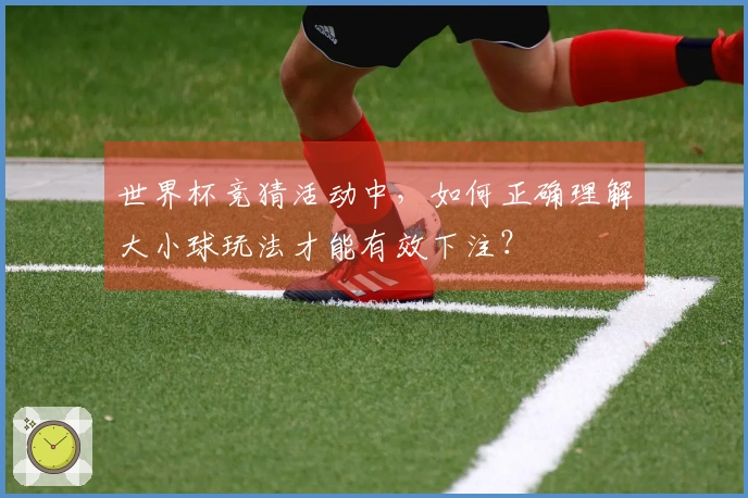 世界杯竞猜活动中，如何正确理解大小球玩法才能有效下注？