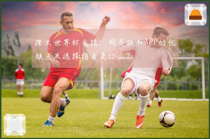 烽火世界杯竞猜：网页版和APP的优缺点及选择指南是什么？