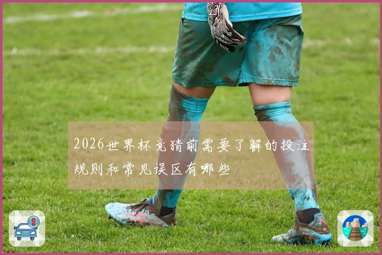 2026世界杯竞猜前需要了解的投注规则和常见误区有哪些