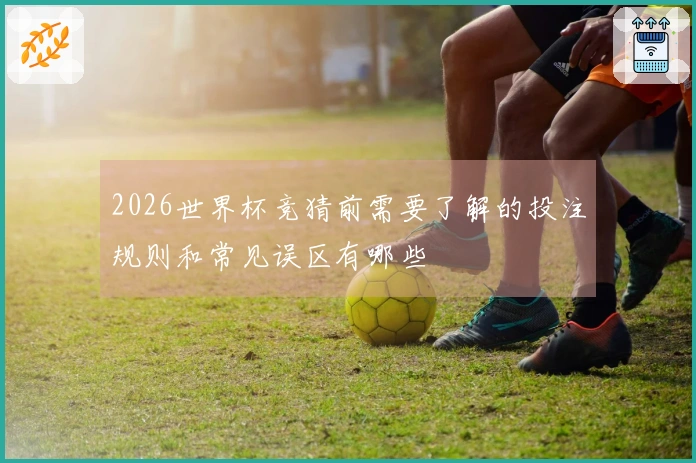 2026世界杯竞猜前需要了解的投注规则和常见误区有哪些