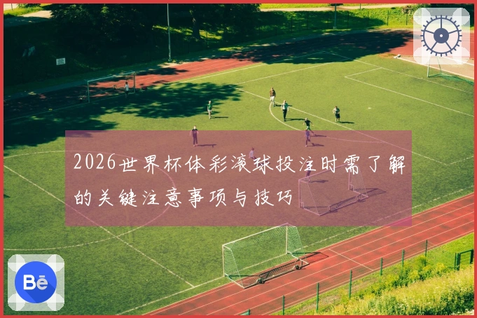 2026世界杯体彩滚球投注时需了解的关键注意事项与技巧