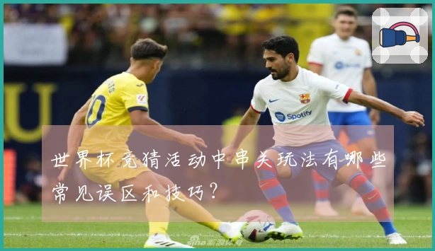 世界杯竞猜活动中串关玩法有哪些常见误区和技巧？